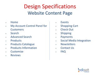 Design Specifications
Website Content Page
 Home
 My Account Control Panel for
Customers
 Search
 Advanced Search
 Products
 Products Catalogue
 Products Information
 Customize
 Reviews
 Events
 Shopping Cart
 Check Out
 Shipping
 Payments
 Social Media Integration
 Newsletters
 Contact Us
 FAQ
 