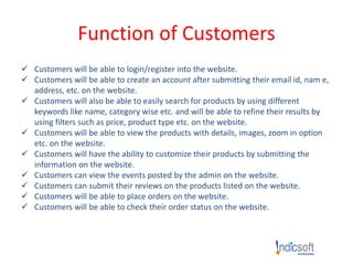 Function of Customers
 Customers will be able to login/register into the website.
 Customers will be able to create an account after submitting their email id, nam e,
address, etc. on the website.
 Customers will also be able to easily search for products by using different
keywords like name, category wise etc. and will be able to refine their results by
using filters such as price, product type etc. on the website.
 Customers will be able to view the products with details, images, zoom in option
etc. on the website.
 Customers will have the ability to customize their products by submitting the
information on the website.
 Customers can view the events posted by the admin on the website.
 Customers can submit their reviews on the products listed on the website.
 Customers will be able to place orders on the website.
 Customers will be able to check their order status on the website.
 