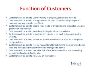 Function of Customers
 Customers will be able to use the facility of shopping cart on the website.
 Customers will be able to make payments for their orders by using integrated
payment gateway given by the Client.
 Customers will be able to choose their mode of shipping using integrated shipping
gateway on the website.
 Customers will be able to view the shipping details on the website.
 Customers will be able to provide delivery address for each order made on the
website.
 Customers will be able to receive an email for confirmation after an order placed
on the website.
 Customers will be able to receive newsletter after submitting their name and email
id on the website and this section will be managed by admin.
 Customers will be able to share the link of the website on the social networking
website like Facebook, Twitter etc.
 Customers will be able to view FAQ on the website.
 