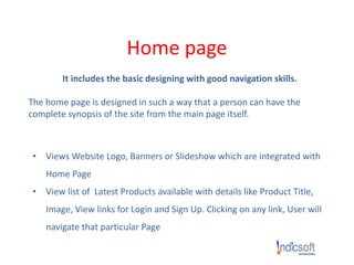 Home page
It includes the basic designing with good navigation skills.
The home page is designed in such a way that a person can have the
complete synopsis of the site from the main page itself.
• Views Website Logo, Banners or Slideshow which are integrated with
Home Page
• View list of Latest Products available with details like Product Title,
Image, View links for Login and Sign Up. Clicking on any link, User will
navigate that particular Page
 