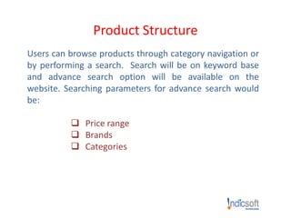 Product Structure
Users can browse products through category navigation or
by performing a search. Search will be on keyword base
and advance search option will be available on the
website. Searching parameters for advance search would
be:
 Price range
 Brands
 Categories
 