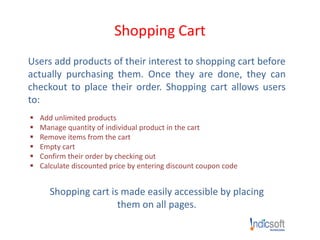 Shopping Cart
Users add products of their interest to shopping cart before
actually purchasing them. Once they are done, they can
checkout to place their order. Shopping cart allows users
to:
 Add unlimited products
 Manage quantity of individual product in the cart
 Remove items from the cart
 Empty cart
 Confirm their order by checking out
 Calculate discounted price by entering discount coupon code
Shopping cart is made easily accessible by placing
them on all pages.
 