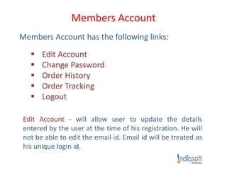 Members Account
Members Account has the following links:
 Edit Account
 Change Password
 Order History
 Order Tracking
 Logout
Edit Account - will allow user to update the details
entered by the user at the time of his registration. He will
not be able to edit the email id. Email id will be treated as
his unique login id.
 
