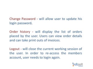 Change Password - will allow user to update his
login password.
Order history - will display the list of orders
placed by the user. Users can view order details
and can take print outs of invoices.
Logout - will close the current working session of
the user. In order to re-access the members
account, user needs to login again.
 