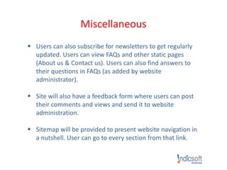 Miscellaneous
 Users can also subscribe for newsletters to get regularly
updated. Users can view FAQs and other static pages
(About us & Contact us). Users can also find answers to
their questions in FAQs (as added by website
administrator).
 Site will also have a feedback form where users can post
their comments and views and send it to website
administration.
 Sitemap will be provided to present website navigation in
a nutshell. User can go to every section from that link.
 