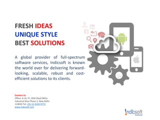 FRESH IDEAS
UNIQUE STYLE
BEST SOLUTIONS
A global provider of full-spectrum
software services, Indicsoft is known
the world over for delivering forward-
looking, scalable, robust and cost-
efficient solutions to its clients.
Contact Us
Office: A-16, FF, DDA Shed Okhla
Industrial Area Phase-2, New Delhi-
110020 Tel: +91-11-4102-9772
www.indicsoft.com
 