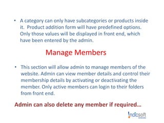 • A category can only have subcategories or products inside
it. Product addition form will have predefined options.
Only those values will be displayed in front end, which
have been entered by the admin.
Manage Members
• This section will allow admin to manage members of the
website. Admin can view member details and control their
membership details by activating or deactivating the
member. Only active members can login to their folders
from front end.
Admin can also delete any member if required…
 
