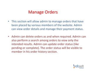 Manage Orders
• This section will allow admin to manage orders that have
been placed by various members of the website. Admin
can view order details and manage their payment status.
• Admin can delete orders as and when required. Admin can
also perform a search among orders to view only the
intended results. Admin can update order status (like
pending or complete). The order status will be visible to
member in his order history section.
 