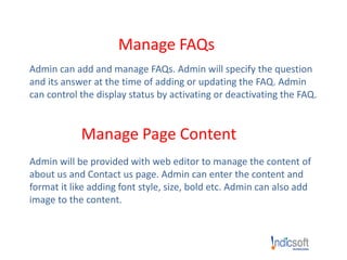 Manage FAQs
Admin can add and manage FAQs. Admin will specify the question
and its answer at the time of adding or updating the FAQ. Admin
can control the display status by activating or deactivating the FAQ.
Manage Page Content
Admin will be provided with web editor to manage the content of
about us and Contact us page. Admin can enter the content and
format it like adding font style, size, bold etc. Admin can also add
image to the content.
 