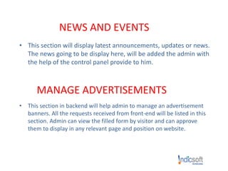 NEWS AND EVENTS
• This section will display latest announcements, updates or news.
The news going to be display here, will be added the admin with
the help of the control panel provide to him.
MANAGE ADVERTISEMENTS
• This section in backend will help admin to manage an advertisement
banners. All the requests received from front-end will be listed in this
section. Admin can view the filled form by visitor and can approve
them to display in any relevant page and position on website.
 