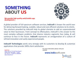 SOMETHING
ABOUT US
We provide high quality web/mobile app
development…
A global provider of full-spectrum software services, Indicsoft is known the world over
for delivering forward-looking, scalable, robust and cost-efficient solutions to its clients.
The solutions provided by Indicsoft help its global clientele to add an unprecedented
value to their businesses. From concept to effectuation, Indicsoft is the answer to the
most complex software problems that diverse industry segments face today, & will
continue to face in the future. Indicsoft represents an amalgamation of a culture of
refined innovation and vastly experienced people.
Indicsoft Technologies works very strongly with its customers to develop & customize
applications that provide 100% client satisfaction.
For more information please visit your
website:
www.indicsoft.com
Contact Us:
Office: Plot no 110, 2nd Floor Pocket 1,
Jasola Vihar, New Delhi – 110025
Tel: +91-011 – 41029772, 29948403
www.indicsoft.com
 