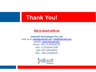 Thank You!
Get in touch with us
Indicsoft Technologies Pvt. Ltd
write us at: sales@indicsoft.com, info@Indicsoft.com
website: www.indicsoft.com
Phone: +91-11-4102-9772
USA: +1-(323)544-5789
UAE:+971-501244073
KSA:- +966-551091475
 