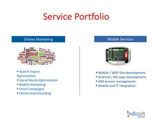 Service Portfolio
Online Marketing
 Search Engine
Optimization
 Social Media Optimization
 Mobile Marketing
 Email Campaigns
 Online brand building
Mobile Services
 Mobile / WAP Site development.
 Android / iOS apps development.
 SIM service management.
 Mobile and IT Integration.
.
 