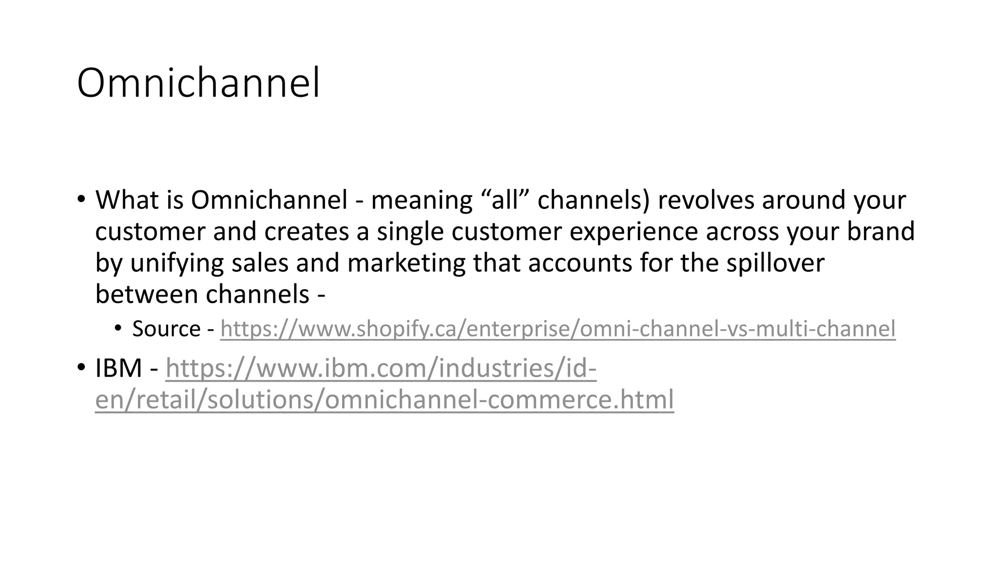 Omnichannel
&bull; What is Omnichannel - meaning &ldquo;all&rdquo; channels) revolves around your
customer and creates a single customer experience across your brand
by unifying sales and marketing that accounts for the spillover
between channels -
&bull; Source - https://www.shopify.ca/enterprise/omni-channel-vs-multi-channel
&bull; IBM - https://www.ibm.com/industries/id-
en/retail/solutions/omnichannel-commerce.html
 