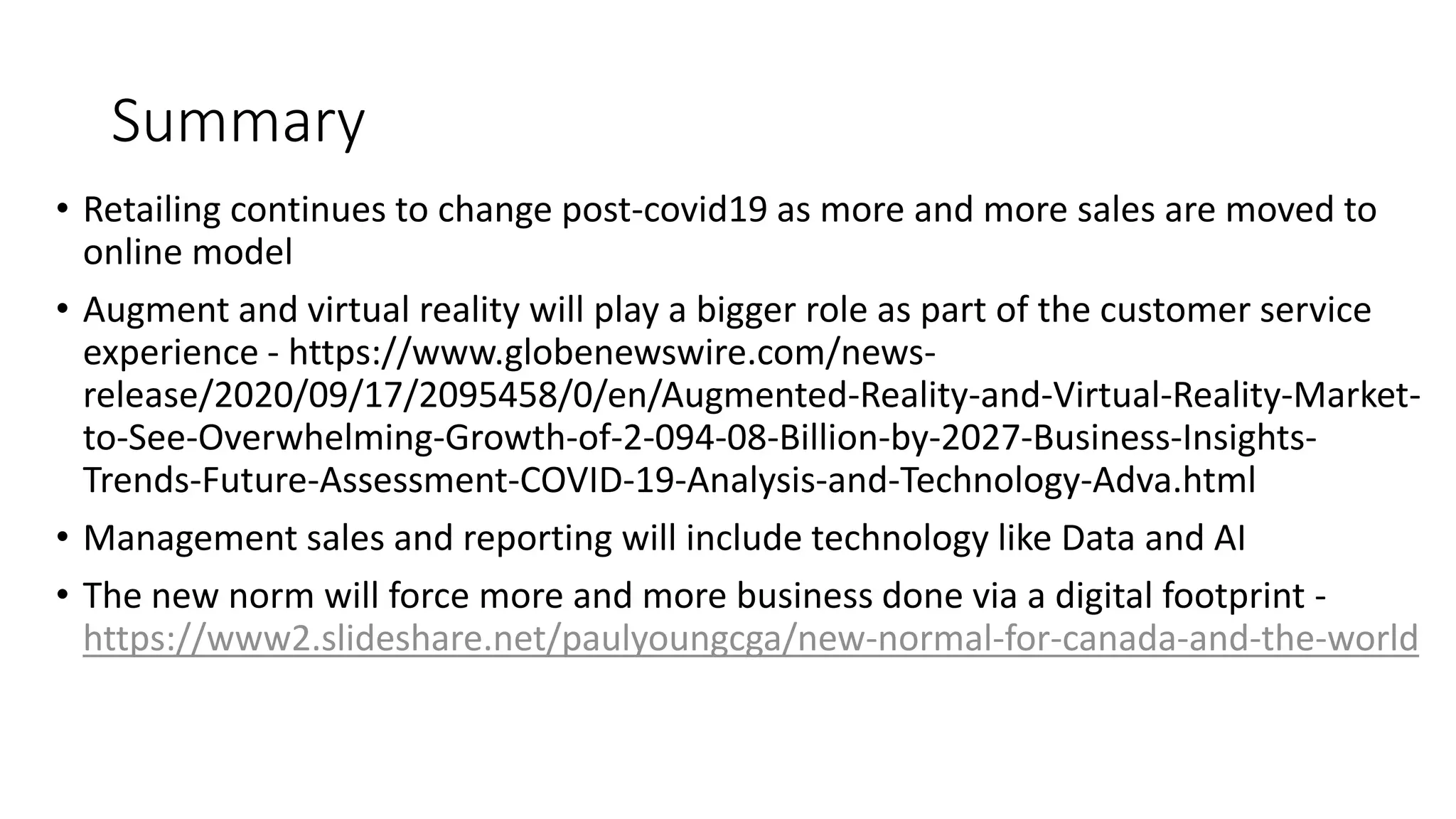 Summary
&bull; Retailing continues to change post-covid19 as more and more sales are moved to
online model
&bull; Augment and virtual reality will play a bigger role as part of the customer service
experience - https://www.globenewswire.com/news-
release/2020/09/17/2095458/0/en/Augmented-Reality-and-Virtual-Reality-Market-
to-See-Overwhelming-Growth-of-2-094-08-Billion-by-2027-Business-Insights-
Trends-Future-Assessment-COVID-19-Analysis-and-Technology-Adva.html
&bull; Management sales and reporting will include technology like Data and AI
&bull; The new norm will force more and more business done via a digital footprint -
https://www2.slideshare.net/paulyoungcga/new-normal-for-canada-and-the-world
 
