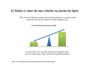 4) Saiba o valor do seu cliente na ponta do lápis
            	
  LTV:	
  o	
  valor	
  de	
  todas	
  as	
  compras	
  do	
  seu	
  cliente	
  menos	
  os	
  custos	
  de	
  venda	
  	
  
                               (custo	
  de	
  mercadoria,	
  cartão	
  de	
  credito,	
  logística,	
  etc.).	
  




                          Se	
  o	
  seu	
  LTV	
  e	
  2x	
  o	
  seu	
  CAC,	
  você	
  esta	
  no	
  caminho	
  certo.	
  	
  
                         Se	
  LTV	
  e	
  menor	
  que	
  o	
  CAC,	
  você	
  tem	
  um	
  grande	
  problema.	
  



Fonte: For Entrepreneurs http://www.forentrepreneurs.com/startup-killer/
 