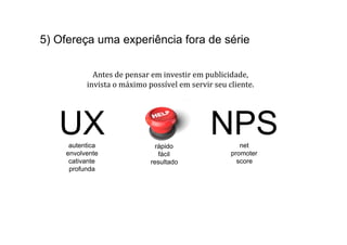 5) Ofereça uma experiência fora de série

            Antes	
  de	
  pensar	
  em	
  investir	
  em	
  publicidade,	
  	
  
          invista	
  o	
  máximo	
  possível	
  em	
  servir	
  seu	
  cliente.	
  




   UXautentica                         rápido
                                                               NPS         net
    envolvente                          fácil                           promoter
     cativante                       resultado                            score
     profunda
 