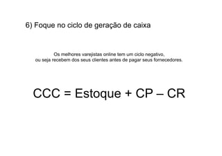 6) Foque no ciclo de geração de caixa


           Os melhores varejistas online tem um ciclo negativo,
  ou seja recebem dos seus clientes antes de pagar seus fornecedores.




  CCC = Estoque + CP – CR
 