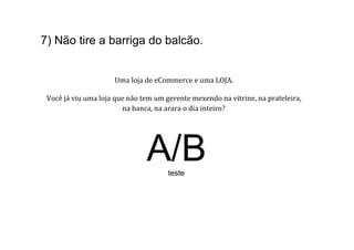 7) Não tire a barriga do balcão.
                                                               	
  	
  
                                                               	
  
                                                               	
  
                                      Uma	
  loja	
  de	
  eCommerce	
  e	
  uma	
  LOJA.	
  	
  
                                                                  	
  
 Você	
  já	
  viu	
  uma	
  loja	
  que	
  não	
  tem	
  um	
  gerente	
  mexendo	
  na	
  vitrine,	
  na	
  prateleira,	
  	
  
                                       na	
  banca,	
  na	
  arara	
  o	
  dia	
  inteiro?	
  




                                                  A/B        teste
 