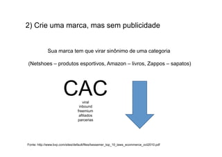 2) Crie uma marca, mas sem publicidade
                                     	
  
                                     	
  
             Sua marca tem que virar sinônimo de uma categoria

(Netshoes – produtos esportivos, Amazon – livros, Zappos – sapatos)




                       CAC          viral
                                  inbound
                                 freemium
                                  afiliados
                                 parcerias




Fonte: http://www.bvp.com/sites/default/files/bessemer_top_10_laws_ecommerce_oct2010.pdf
 