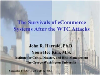 The George Washington University Institute for Crisis, Disaster, and Risk Management




    The Survivals of eCommerce
   Systems After the WTC Attacks

                  John R. Harrald, Ph.D.
                   Youn Hee Kim, M.S.
    Institute for Crisis, Disaster, and Risk Management
             The George Washington University

Supported by NSF Grant CMS 0219953
 