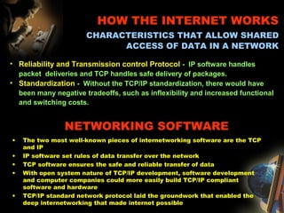 NETWORKING SOFTWARE
• The two most well-known pieces of internetworking software are the TCP
and IP
• IP software set rules of data transfer over the network
• TCP software ensures the safe and reliable transfer of data
• With open system nature of TCP/IP development, software development
and computer companies could more easily build TCP/IP compliant
software and hardware
• TCP/IP standard network protocol laid the groundwork that enabled the
deep internetworking that made internet possible
• Reliability and Transmission control Protocol - IP software handles
packet deliveries and TCP handles safe delivery of packages.
• Standardization - Without the TCP/IP standardization, there would have
been many negative tradeoffs, such as inflexibility and increased functional
and switching costs.
HOW THE INTERNET WORKS
CHARACTERISTICS THAT ALLOW SHARED
ACCESS OF DATA IN A NETWORK
 