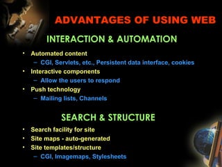 ADVANTAGES OF USING WEB
• Automated content
– CGI, Servlets, etc., Persistent data interface, cookies
• Interactive components
– Allow the users to respond
• Push technology
– Mailing lists, Channels
INTERACTION & AUTOMATION
SEARCH & STRUCTURE
• Search facility for site
• Site maps - auto-generated
• Site templates/structure
– CGI, Imagemaps, Stylesheets
 