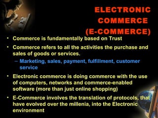 ELECTRONIC
COMMERCE
(E-COMMERCE)
• Commerce is fundamentally based on Trust
• Commerce refers to all the activities the purchase and
sales of goods or services.
– Marketing, sales, payment, fulfillment, customer
service
• Electronic commerce is doing commerce with the use
of computers, networks and commerce-enabled
software (more than just online shopping)
• E-Commerce involves the translation of protocols, that
have evolved over the millenia, into the Electronic
environment
 