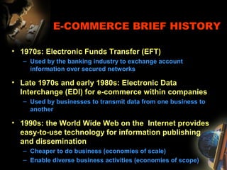 E-COMMERCE BRIEF HISTORY
• 1970s: Electronic Funds Transfer (EFT)
– Used by the banking industry to exchange account
information over secured networks
• Late 1970s and early 1980s: Electronic Data
Interchange (EDI) for e-commerce within companies
– Used by businesses to transmit data from one business to
another
• 1990s: the World Wide Web on the Internet provides
easy-to-use technology for information publishing
and dissemination
– Cheaper to do business (economies of scale)
– Enable diverse business activities (economies of scope)
 