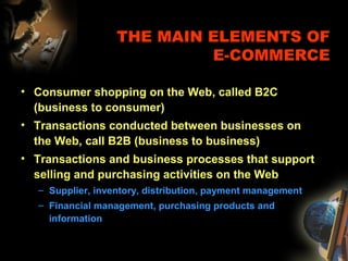 THE MAIN ELEMENTS OF
E-COMMERCE
• Consumer shopping on the Web, called B2C
(business to consumer)
• Transactions conducted between businesses on
the Web, call B2B (business to business)
• Transactions and business processes that support
selling and purchasing activities on the Web
– Supplier, inventory, distribution, payment management
– Financial management, purchasing products and
information
 
