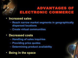ADVANTAGES OF
ELECTRONIC COMMERCE
• Increased sales
– Reach narrow market segments in geographically
dispersed locations
– Create virtual communities
• Decreased costs
– Handling of sales inquiries
– Providing price quotes
– Determining product availability
• Being in the space
 