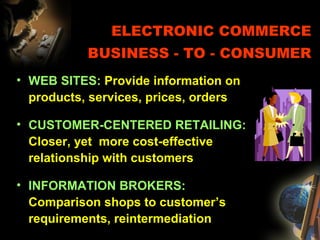 ELECTRONIC COMMERCE
BUSINESS - TO - CONSUMER
• WEB SITES: Provide information on
products, services, prices, orders
• CUSTOMER-CENTERED RETAILING:
Closer, yet more cost-effective
relationship with customers
• INFORMATION BROKERS:
Comparison shops to customer’s
requirements, reintermediation
 