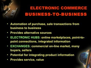 ELECTRONIC COMMERCE
BUSINESS-TO-BUSINESS
• Automation of purchase, sale transactions from
business to business
• Provides alternative sources
• ELECTRONIC HUBS: online marketplaces, point-to-
point connections, integrated information
• EXCHANGES: commercial on-line market, many
buyers, sellers
• Potential for integrating product information
• Provides service, value
 
