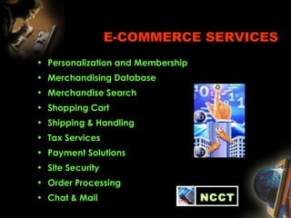 E-COMMERCE SERVICES
• Personalization and Membership
• Merchandising Database
• Merchandise Search
• Shopping Cart
• Shipping & Handling
• Tax Services
• Payment Solutions
• Site Security
• Order Processing
• Chat & Mail NCCT
 