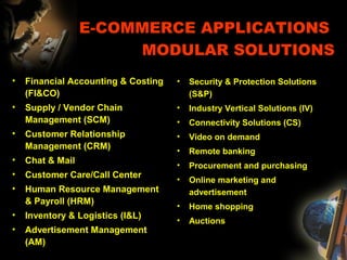 E-COMMERCE APPLICATIONS
MODULAR SOLUTIONS
• Financial Accounting & Costing
(FI&CO)
• Supply / Vendor Chain
Management (SCM)
• Customer Relationship
Management (CRM)
• Chat & Mail
• Customer Care/Call Center
• Human Resource Management
& Payroll (HRM)
• Inventory & Logistics (I&L)
• Advertisement Management
(AM)
• Security & Protection Solutions
(S&P)
• Industry Vertical Solutions (IV)
• Connectivity Solutions (CS)
• Video on demand
• Remote banking
• Procurement and purchasing
• Online marketing and
advertisement
• Home shopping
• Auctions
 