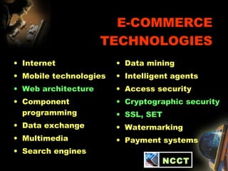 E-COMMERCE
TECHNOLOGIES
• Internet
• Mobile technologies
• Web architecture
• Component
programming
• Data exchange
• Multimedia
• Search engines
• Data mining
• Intelligent agents
• Access security
• Cryptographic security
• SSL, SET
• Watermarking
• Payment systems
NCCT
 