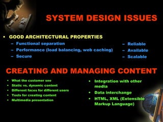 SYSTEM DESIGN ISSUES
• GOOD ARCHITECTURAL PROPERTIES
– Functional separation
– Performance (load balancing, web caching)
– Secure
– Reliable
– Available
– Scalable
CREATING AND MANAGING CONTENT
• What the customer see
• Static vs. dynamic content
• Different faces for different users
• Tools for creating content
• Multimedia presentation
• Integration with other
media
• Data interchange
• HTML, XML (Extensible
Markup Language)
 
