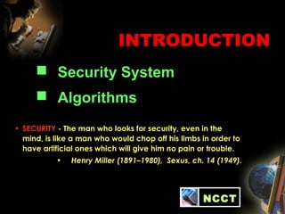 INTRODUCTION
 Security System
 Algorithms
NCCT
• SECURITY - The man who looks for security, even in the
mind, is like a man who would chop off his limbs in order to
have artificial ones which will give him no pain or trouble.
• Henry Miller (1891–1980), Sexus, ch. 14 (1949).
 