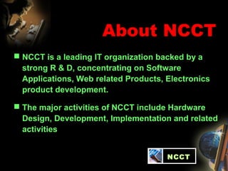 About NCCT
 NCCT is a leading IT organization backed by a
strong R & D, concentrating on Software
Applications, Web related Products, Electronics
product development.
 The major activities of NCCT include Hardware
Design, Development, Implementation and related
activities
NCCT
 