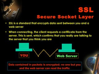 SSL
Secure Socket Layer
• SSL is a standard that encrypts data sent between you and a
web server
• When connecting, the client requests a certificate from the
server. This is sent, which confirms that you really are talking to
the server that you think you are
Web ServerYOU
Data contained in packets is encrypted; no one but you
and the web server can read the traffic
 