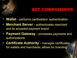 SET COMPONENTS
• Wallet - performs cardholders’ authentication
• Merchant Server - authenticates merchant
and its accepted payment brand
• Payment Gateway - processes payments and
authorizations
• Certificate Authority - manages certificates
for wallets and merchants; allows for branding
 