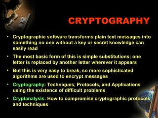 CRYPTOGRAPHY
• Cryptographic software transforms plain text messages into
something no one without a key or secret knowledge can
easily read
• The most basic form of this is simple substitutions; one
letter is replaced by another letter wherever it appears
• But this is very easy to break, so more sophisticated
algorithms are used to encrypt messages
• Cryptography: Techniques, Protocols, and Applications
using the existence of difficult problems
• Cryptanalysis: How to compromise cryptographic protocols
and techniques
 