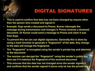 DIGITAL SIGNATURES
• This is used to confirm that data has not been changed by anyone other
than the person who created and signed it.
• Example: Suja sends a document to Prema. Kumar intercepts the
message during transmission and changes it. Prema receives a doctored
document. Or Kumar could send a message to Prema and claim it was
from Suja.
• To prevent this we can use digital signatures. Generally this is done by
using a hash function to generate a “fingerprint” of the data. Any change
to the data will change the fingerprint.
• The “fingerprint” is encrypted using the sender’s private key and attached
to the document
• The receiver can decrypt the “fingerprint” using the sender’s public key,
then see if it matches the fingerprint of the received document
• This ensures that the data has not changed since the sender signed it,
and confirms that the sender signed it (since only he has the private key.)
 