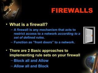 FIREWALLS
• What is a firewall?
– A firewall is any mechanism that acts to
restrict access to a network according to a
set of defined rules.
– Function as “front doors” to a network.
• There are 2 Basic approaches to
implementing rule sets on your firewall
– Block all and Allow
– Allow all and Block
 