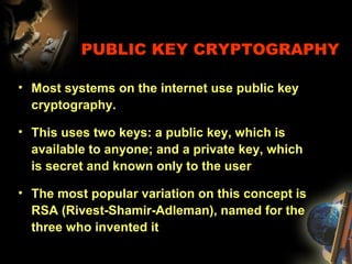 PUBLIC KEY CRYPTOGRAPHY
• Most systems on the internet use public key
cryptography.
• This uses two keys: a public key, which is
available to anyone; and a private key, which
is secret and known only to the user
• The most popular variation on this concept is
RSA (Rivest-Shamir-Adleman), named for the
three who invented it
 