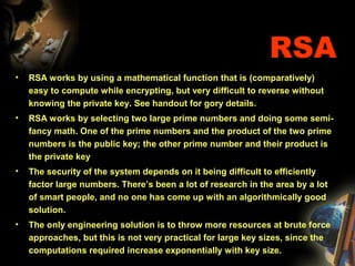 RSA
• RSA works by using a mathematical function that is (comparatively)
easy to compute while encrypting, but very difficult to reverse without
knowing the private key. See handout for gory details.
• RSA works by selecting two large prime numbers and doing some semi-
fancy math. One of the prime numbers and the product of the two prime
numbers is the public key; the other prime number and their product is
the private key
• The security of the system depends on it being difficult to efficiently
factor large numbers. There’s been a lot of research in the area by a lot
of smart people, and no one has come up with an algorithmically good
solution.
• The only engineering solution is to throw more resources at brute force
approaches, but this is not very practical for large key sizes, since the
computations required increase exponentially with key size.
 