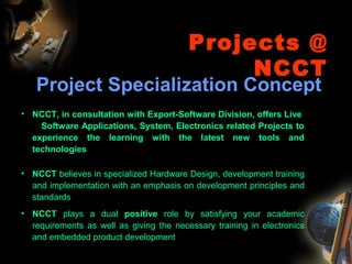 Projects @
NCCT
Project Specialization Concept
• NCCT, in consultation with Export-Software Division, offers Live
Software Applications, System, Electronics related Projects to
experience the learning with the latest new tools and
technologies
• NCCT believes in specialized Hardware Design, development training
and implementation with an emphasis on development principles and
standards
• NCCT plays a dual positive role by satisfying your academic
requirements as well as giving the necessary training in electronics
and embedded product development
 
