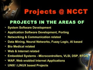 Projects @ NCCT
PROJECTS IN THE AREAS OF
• System Software Development
• Application Software Development, Porting
• Networking & Communication related
• Data Mining, Neural Networks, Fuzzy Logic, AI based
• Bio Medical related
• Web & Internet related
• Embedded Systems - Microcontrollers, VLSI, DSP, RTOS
• WAP, Web enabled Internet Applications
• UNIX  LINUX based Projects
 