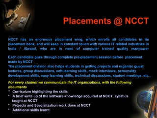 Placements @ NCCT
NCCT has an enormous placement wing, which enrolls all candidates in its
placement bank, and will keep in constant touch with various IT related industries in
India / Abroad, who are in need of computer trained quality manpower
Each candidate goes through complete pre-placement session before placement
made by NCCT
The placement division also helps students in getting projects and organize guest
lectures, group discussions, soft learning skills, mock interviews, personality
development skills, easy learning skills, technical discussions, student meetings, etc.,
For every student we communicate the IT organizations, with the following
documents
* Curriculum highlighting the skills
* A brief write up of the software knowledge acquired at NCCT, syllabus
taught at NCCT
* Projects and Specialization work done at NCCT
* Additional skills learnt
 