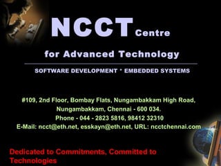 NCCTCentre
for Advanced Technology
------------------------------------------------------------------------------------------------------------------------------------------------------------------------
SOFTWARE DEVELOPMENT * EMBEDDED SYSTEMS
#109, 2nd Floor, Bombay Flats, Nungambakkam High Road,
Nungambakkam, Chennai - 600 034.
Phone - 044 - 2823 5816, 98412 32310
E-Mail: ncct@eth.net, esskayn@eth.net, URL: ncctchennai.com
Dedicated to Commitments, Committed to
Technologies
 